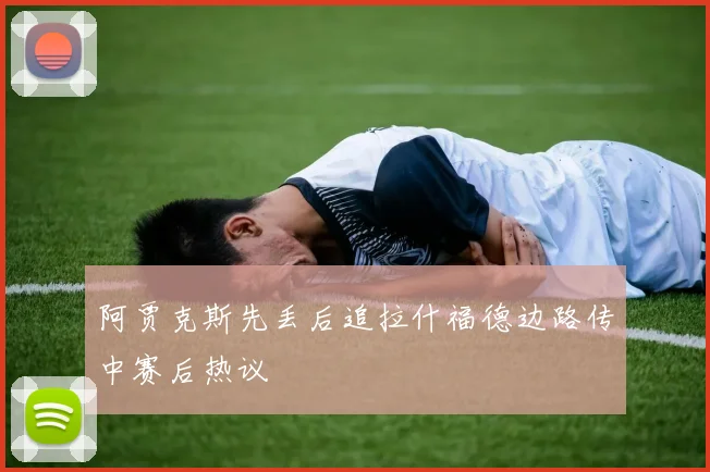 阿贾克斯先丢后追拉什福德边路传中赛后热议