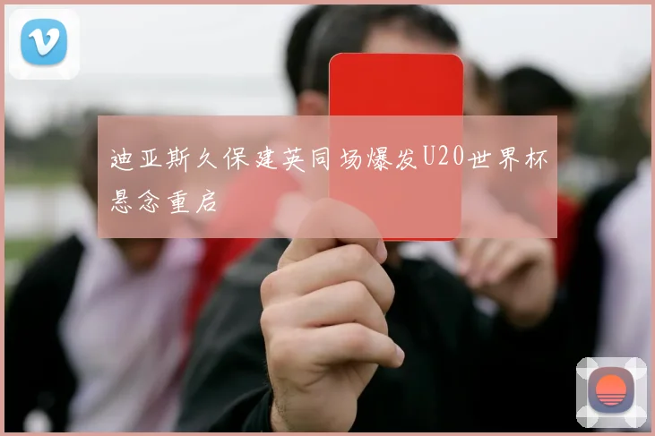 迪亚斯久保建英同场爆发U20世界杯悬念重启