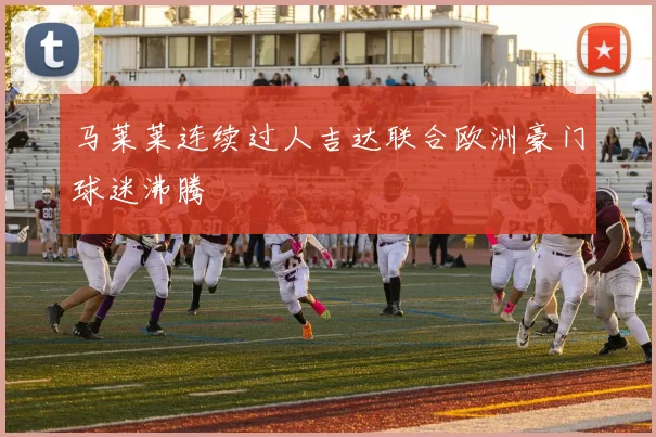 马莱莱连续过人吉达联合欧洲豪门球迷沸腾