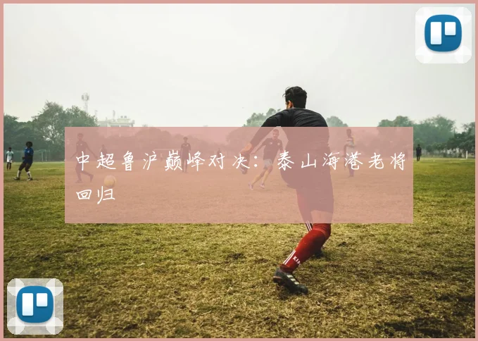 中超鲁沪巅峰对决：泰山海港老将回归
