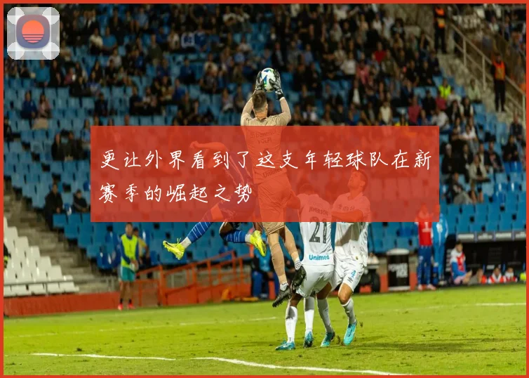 更让外界看到了这支年轻球队在新赛季的崛起之势