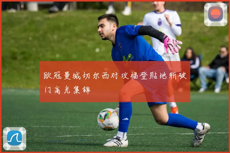欧冠曼城切尔西对攻福登贴地斩破门高光集锦