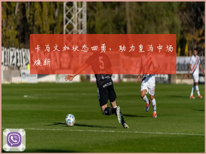 卡马文加状态回勇，助力皇马中场焕新