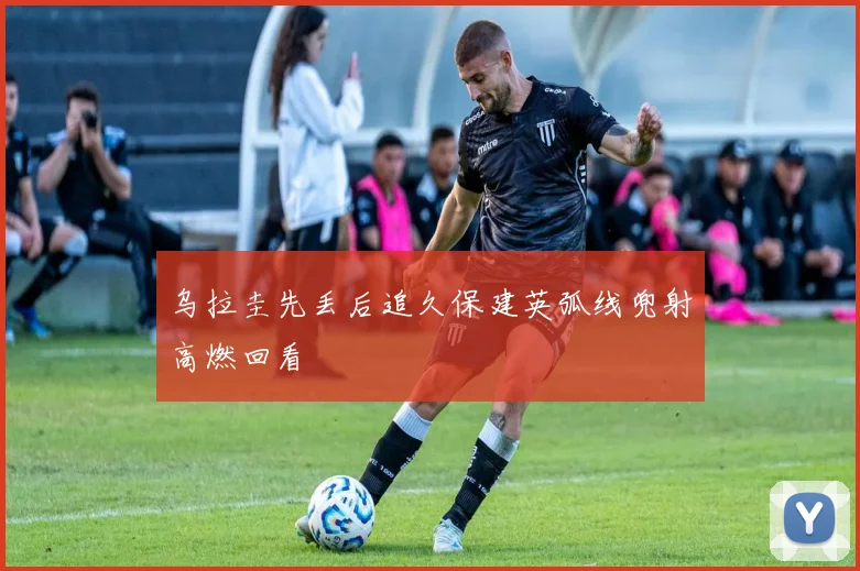 乌拉圭先丢后追久保建英弧线兜射高燃回看