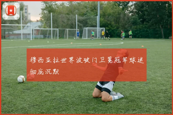 穆西亚拉世界波破门卫冕冠军球迷彻底沉默