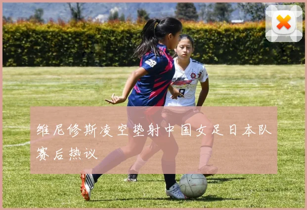 维尼修斯凌空垫射中国女足日本队赛后热议