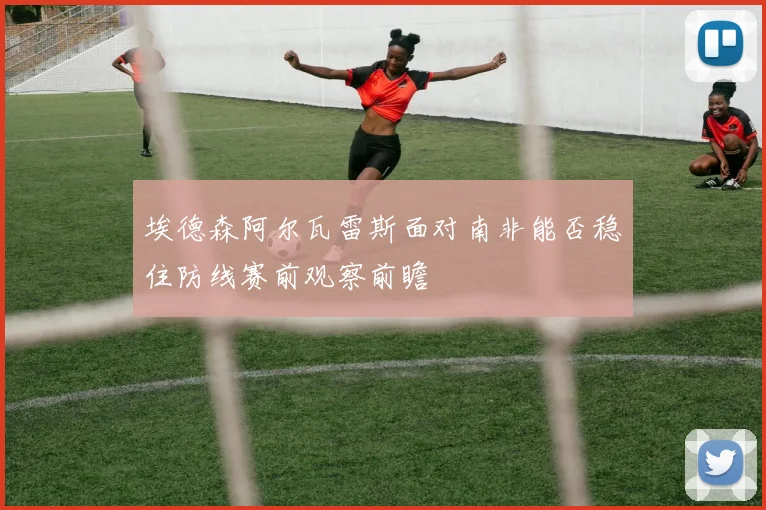 埃德森阿尔瓦雷斯面对南非能否稳住防线赛前观察前瞻