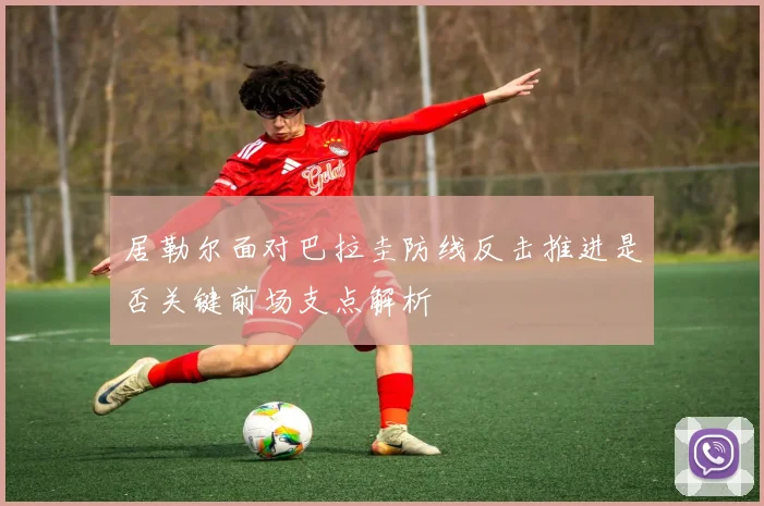 居勒尔面对巴拉圭防线反击推进是否关键前场支点解析