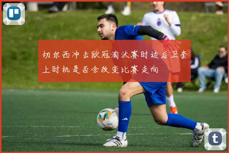 切尔西冲击欧冠淘汰赛时边后卫套上时机是否会改变比赛走向