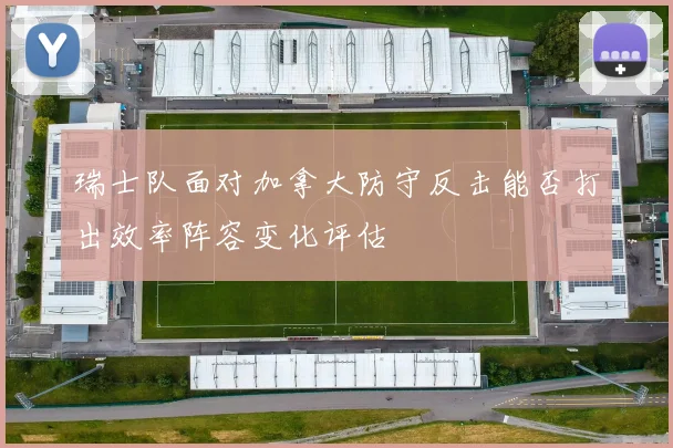 瑞士队面对加拿大防守反击能否打出效率阵容变化评估