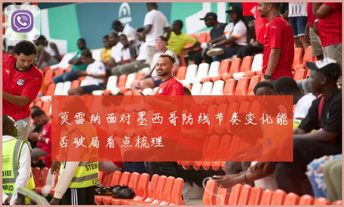 莫雷纳面对墨西哥防线节奏变化能否破局看点梳理