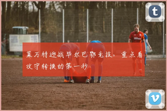 莱万特迎战毕尔巴鄂竞技,重点看攻守转换的第一秒