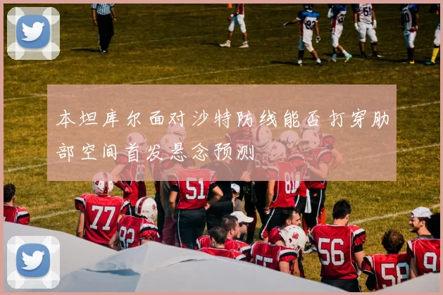 本坦库尔面对沙特防线能否打穿肋部空间首发悬念预测