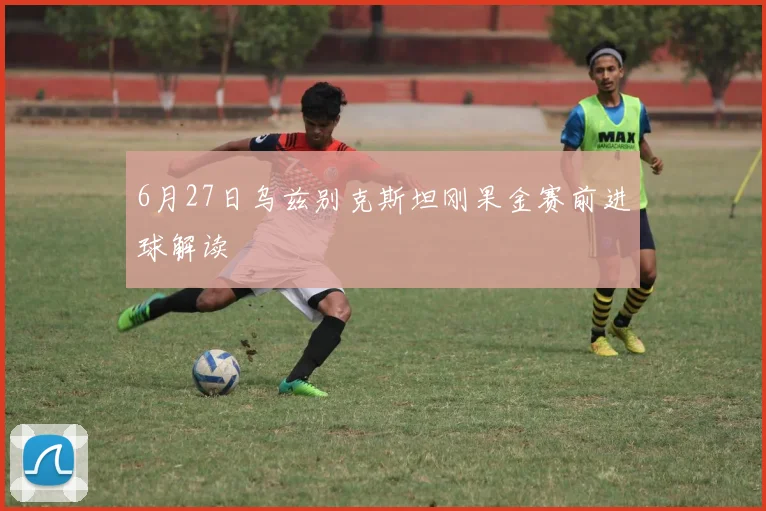 6月27日乌兹别克斯坦刚果金赛前进球解读