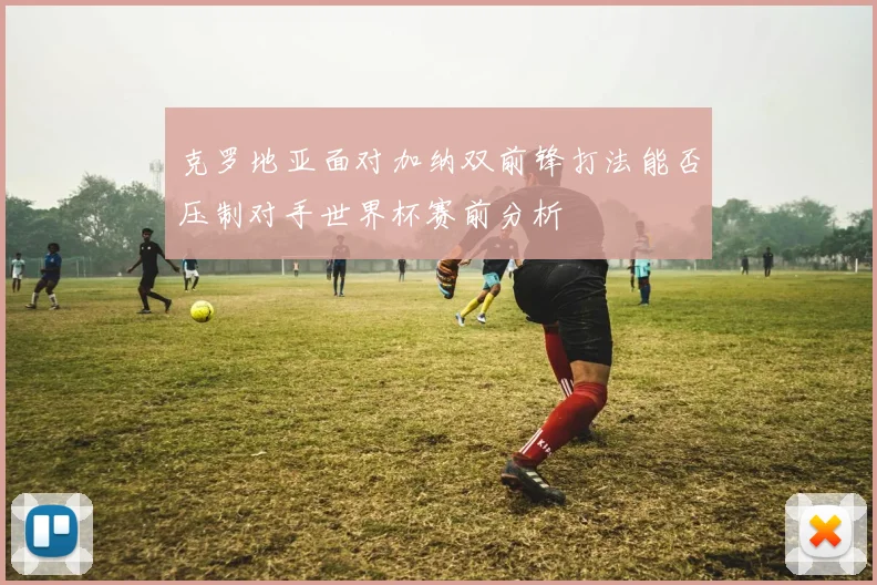 克罗地亚面对加纳双前锋打法能否压制对手世界杯赛前分析