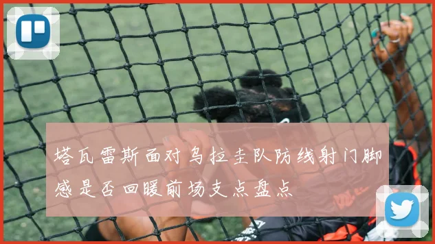 塔瓦雷斯面对乌拉圭队防线射门脚感是否回暖前场支点盘点