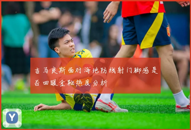 吉马良斯面对海地防线射门脚感是否回暖金靴热度分析