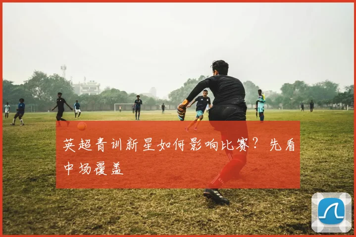 英超青训新星如何影响比赛?先看中场覆盖