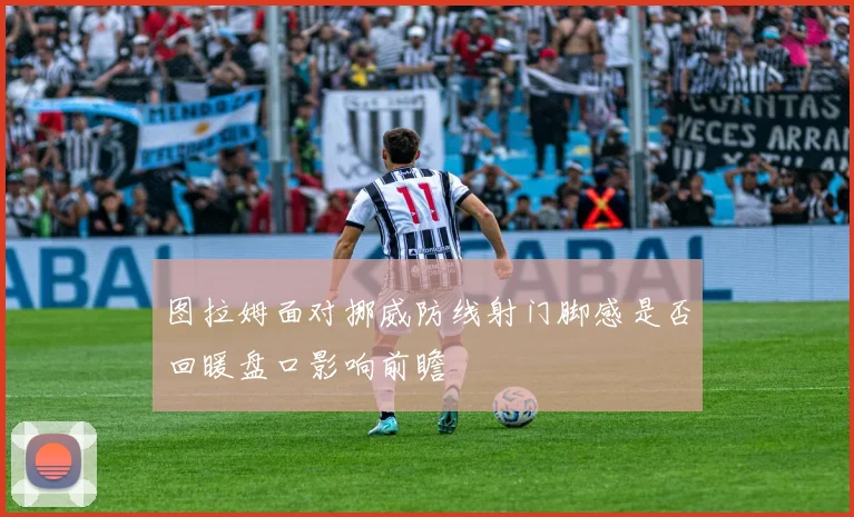 图拉姆面对挪威防线射门脚感是否回暖盘口影响前瞻
