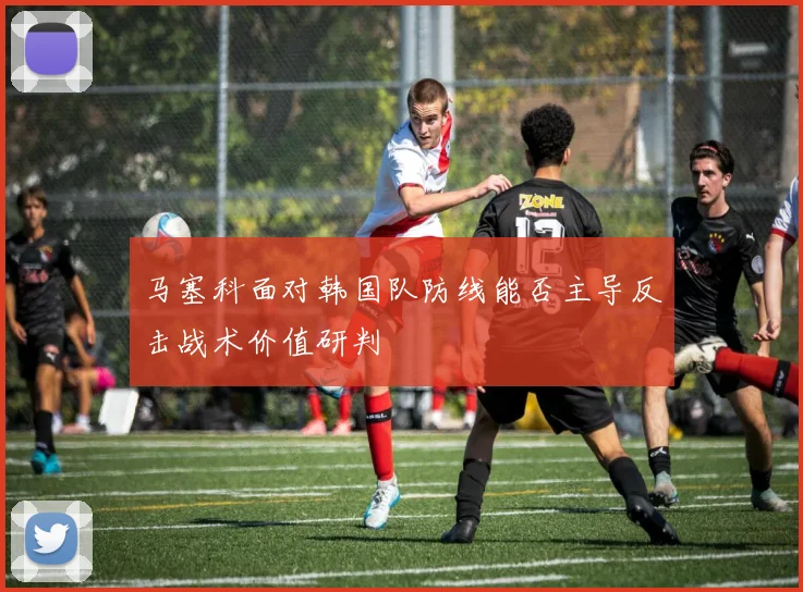 马塞科面对韩国队防线能否主导反击战术价值研判