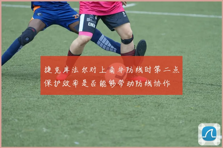 捷克库法尔对上南非防线时第二点保护效率是否能够带动防线协作