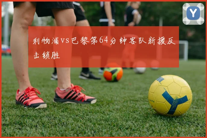 利物浦vs巴黎第64分钟客队新援反击锁胜