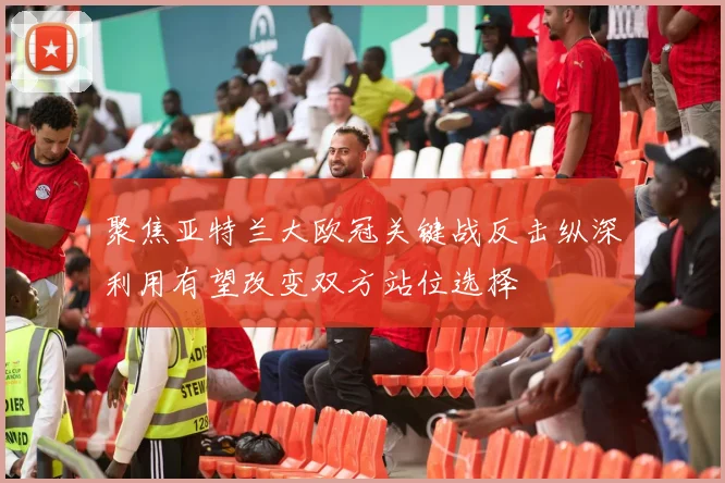 聚焦亚特兰大欧冠关键战反击纵深利用有望改变双方站位选择