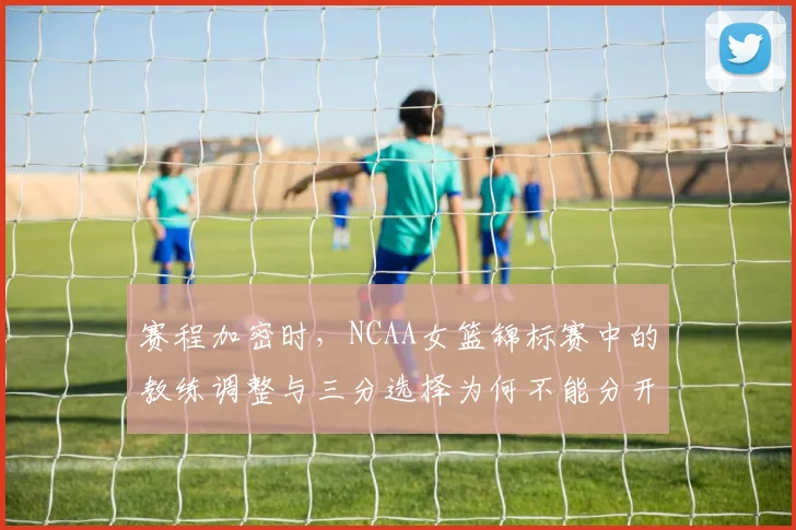 赛程加密时，NCAA女篮锦标赛中的教练调整与三分选择为何不能分开讨论