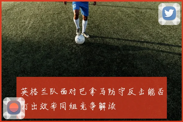 英格兰队面对巴拿马防守反击能否打出效率同组竞争解读