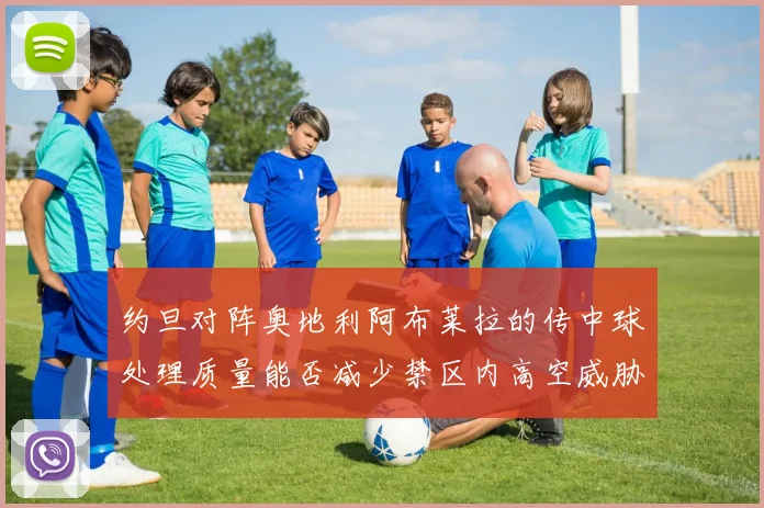 约旦对阵奥地利阿布莱拉的传中球处理质量能否减少禁区内高空威胁