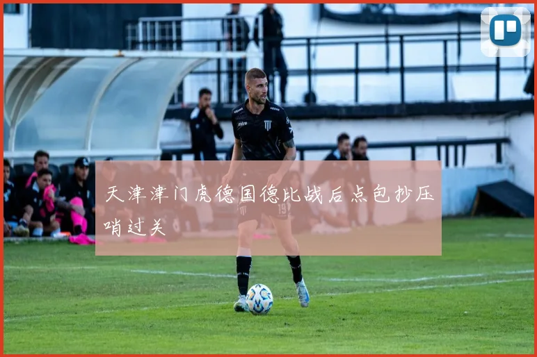 天津津门虎德国德比战后点包抄压哨过关