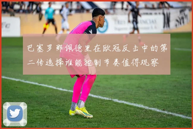 巴塞罗那佩德里在欧冠反击中的第二传选择谁能控制节奏值得观察