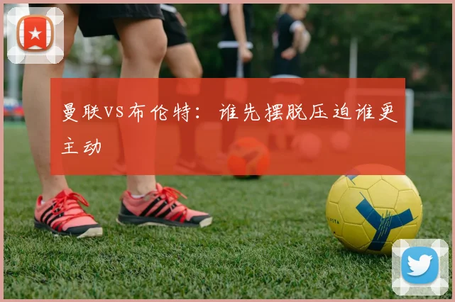曼联vs布伦特：谁先摆脱压迫谁更主动