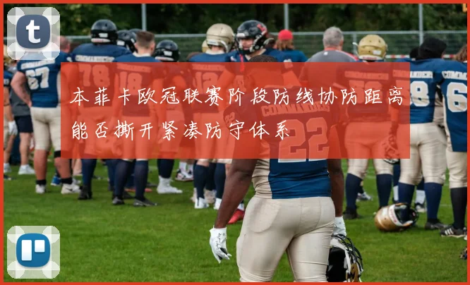 本菲卡欧冠联赛阶段防线协防距离能否撕开紧凑防守体系